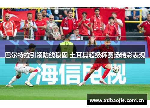 巴尔特拉引领防线稳固 土耳其超级杯赛场精彩表现