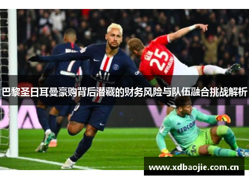 巴黎圣日耳曼豪购背后潜藏的财务风险与队伍融合挑战解析