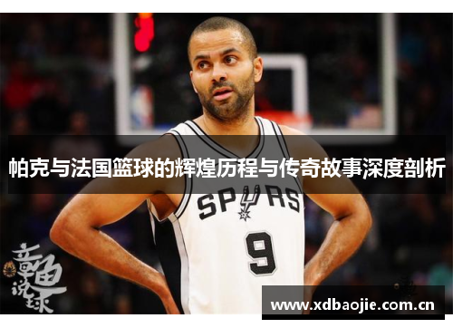 帕克与法国篮球的辉煌历程与传奇故事深度剖析